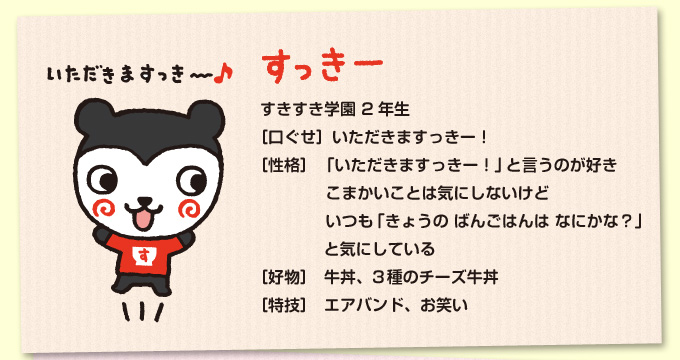 すっきー：すきすき学園 2年生／［口ぐせ］いただきますっきー！／［性格］「いただきますっきー！」と言うのが好き　こまかいことは気にしないけどいつも「きょうのばんごはんはなにかな？」と気にしている／［好物］牛丼、3種のチーズ牛丼／［特技］エアバンド、お笑い